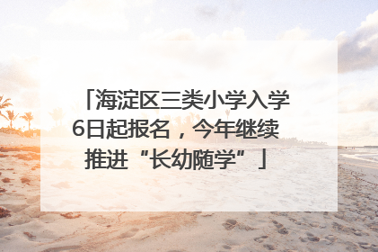 海淀区三类小学入学6日起报名，今年继续推进“长幼随学”