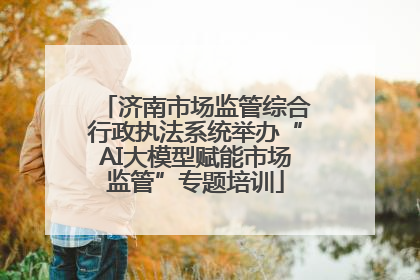 济南市场监管综合行政执法系统举办“AI大模型赋能市场监管”专题培训