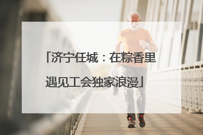 济宁任城：在粽香里遇见工会独家浪漫