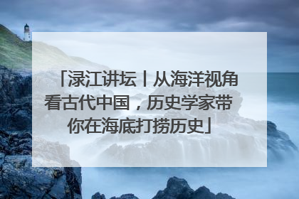 渌江讲坛丨从海洋视角看古代中国，历史学家带你在海底打捞历史