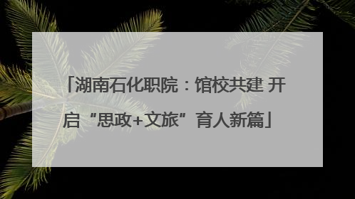 湖南石化职院：馆校共建 开启“思政+文旅”育人新篇