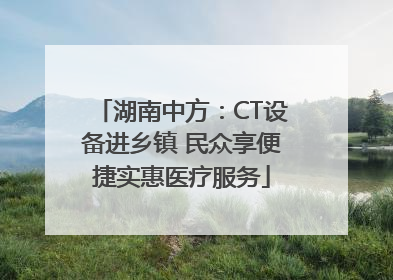 湖南中方：CT设备进乡镇 民众享便捷实惠医疗服务