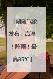 湖南气象发布：高温！阵雨！最高35℃