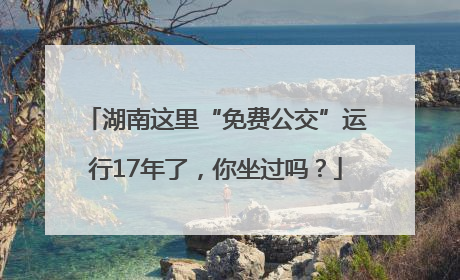 湖南这里“免费公交”运行17年了，你坐过吗？