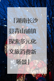 湖南长沙县青山铺镇探索多元化文旅消费新场景