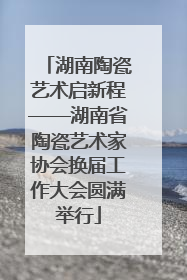 湖南陶瓷艺术启新程——湖南省陶瓷艺术家协会换届工作大会圆满举行