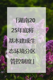 湖南2025年底将基本建成生态环境分区管控制度