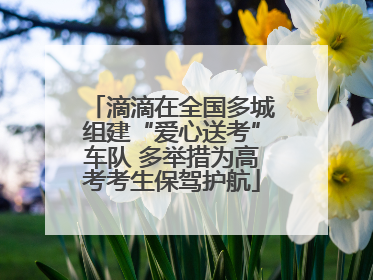 滴滴在全国多城组建“爱心送考”车队 多举措为高考考生保驾护航
