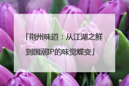 荆州味道：从江湖之鲜到国潮IP的味觉蝶变
