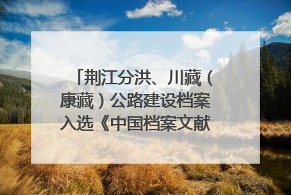荆江分洪、川藏（康藏）公路建设档案入选《中国档案文献遗产名录》