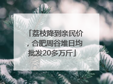 荔枝降到亲民价，合肥周谷堆日均批发20多万斤