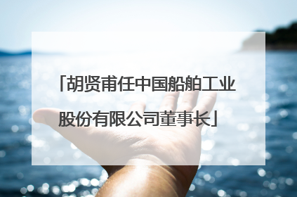 胡贤甫任中国船舶工业股份有限公司董事长