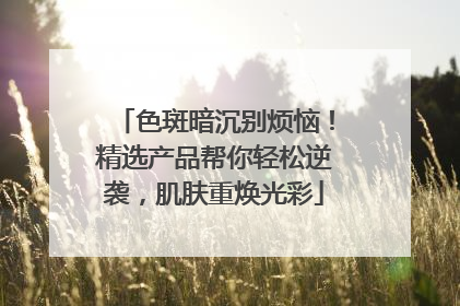 色斑暗沉别烦恼！精选产品帮你轻松逆袭，肌肤重焕光彩