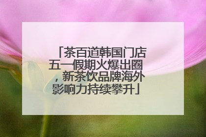 茶百道韩国门店五一假期火爆出圈，新茶饮品牌海外影响力持续攀升