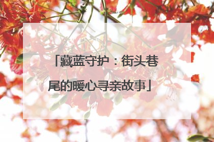 藏蓝守护：街头巷尾的暖心寻亲故事