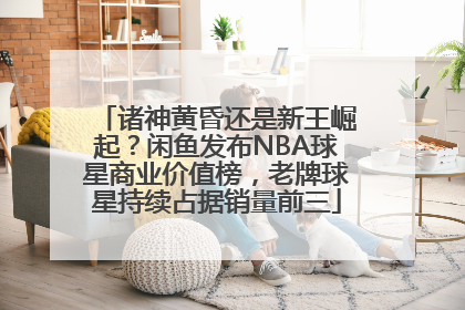 诸神黄昏还是新王崛起？闲鱼发布NBA球星商业价值榜，老牌球星持续占据销量前三