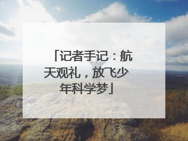 记者手记：航天观礼，放飞少年科学梦