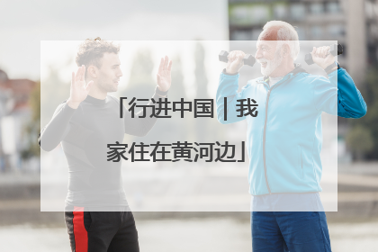 行进中国｜我家住在黄河边