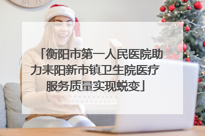 衡阳市第一人民医院助力耒阳新市镇卫生院医疗服务质量实现蜕变