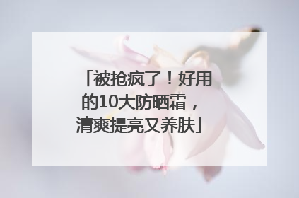 被抢疯了！好用的10大防晒霜，清爽提亮又养肤