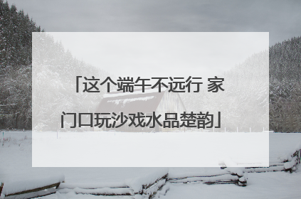 这个端午不远行 家门口玩沙戏水品楚韵