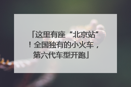 这里有座“北京站”！全国独有的小火车，第六代车型开跑