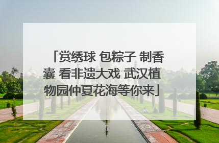 赏绣球 包粽子 制香囊 看非遗大戏 武汉植物园仲夏花海等你来