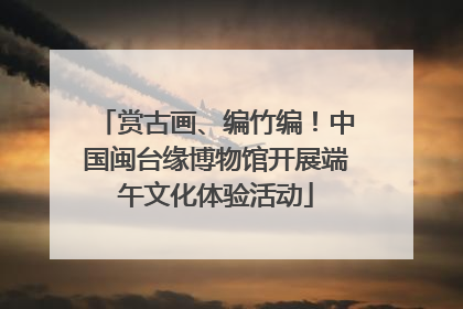 赏古画、编竹编！中国闽台缘博物馆开展端午文化体验活动
