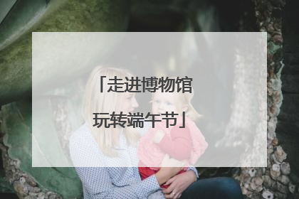走进博物馆 玩转端午节