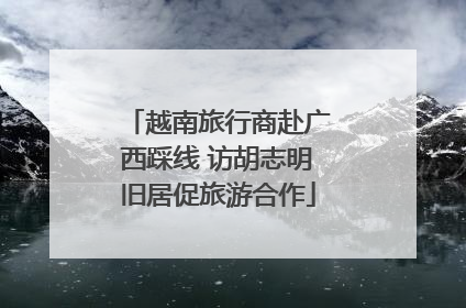 越南旅行商赴广西踩线 访胡志明旧居促旅游合作