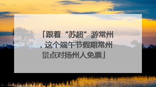 跟着“苏超”游常州，这个端午节假期常州景点对扬州人免票