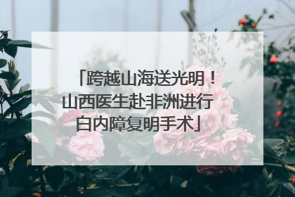 跨越山海送光明！山西医生赴非洲进行白内障复明手术