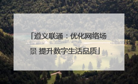 遵义联通：优化网络场景 提升数字生活品质