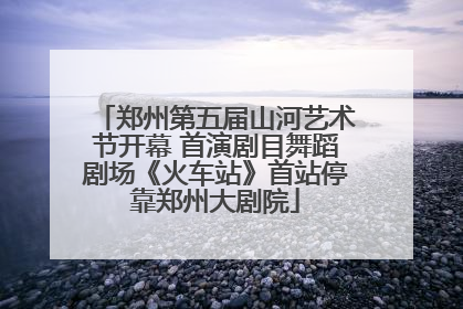 郑州第五届山河艺术节开幕 首演剧目舞蹈剧场《火车站》首站停靠郑州大剧院