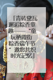 青砖黛瓦邂逅粽香童趣——“童玩栖霞街 粽香端午节”邀您共织时光记忆