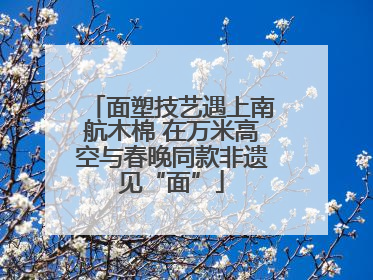 面塑技艺遇上南航木棉 在万米高空与春晚同款非遗见“面”