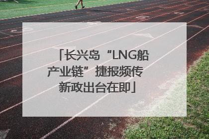 长兴岛“LNG船产业链”捷报频传 新政出台在即
