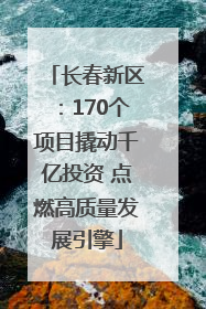 长春新区：170个项目撬动千亿投资 点燃高质量发展引擎