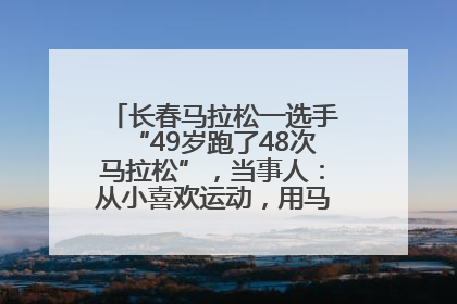 长春马拉松一选手“49岁跑了48次马拉松”，当事人：从小喜欢运动，用马拉松感受大自然