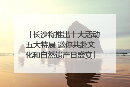 长沙将推出十大活动五大特展 邀你共赴文化和自然遗产日盛宴