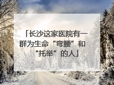 长沙这家医院有一群为生命“弯腰”和“托举”的人