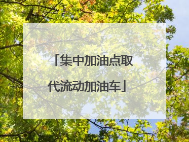 集中加油点取代流动加油车