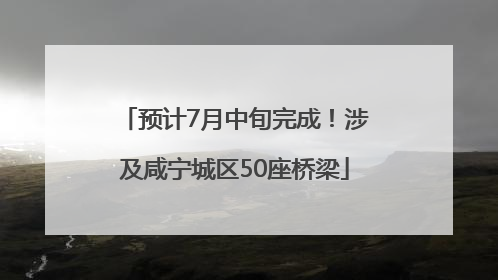 预计7月中旬完成！涉及咸宁城区50座桥梁