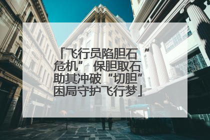 飞行员陷胆石“危机” 保胆取石助其冲破“切胆”困局守护飞行梦