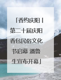 香约庆阳丨第二十届庆阳香包民俗文化节启幕 潘鲁生宣布开幕