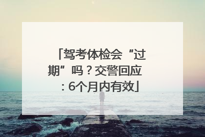 驾考体检会“过期”吗？交警回应：6个月内有效