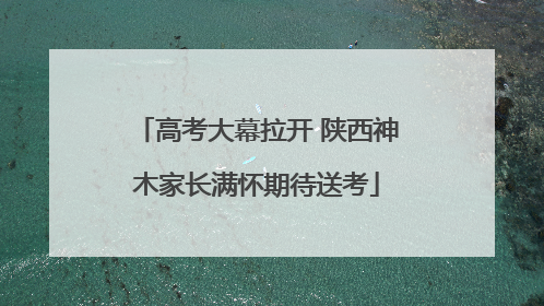 高考大幕拉开 陕西神木家长满怀期待送考