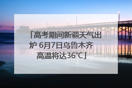 高考期间新疆天气出炉 6月7日乌鲁木齐高温将达36℃