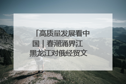 高质量发展看中国｜春潮涌界江 黑龙江对俄经贸文旅交流绿意盎然