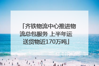 齐铁物流中心推进物流总包服务 上半年运送货物近170万吨